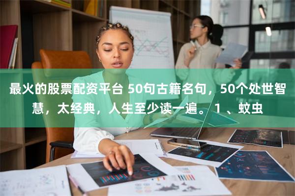 最火的股票配资平台 50句古籍名句，50个处世智慧，太经典，人生至少读一遍。 1 、蚊虫