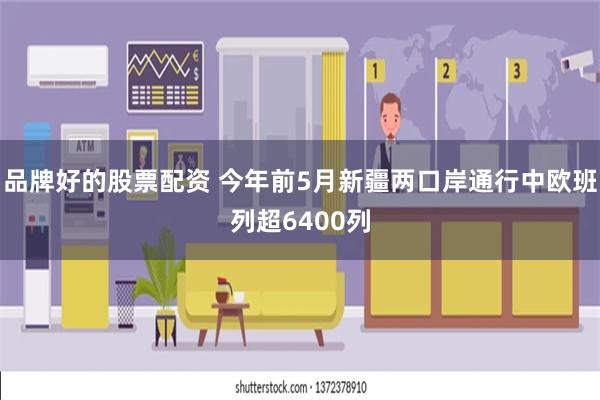 品牌好的股票配资 今年前5月新疆两口岸通行中欧班列超6400列