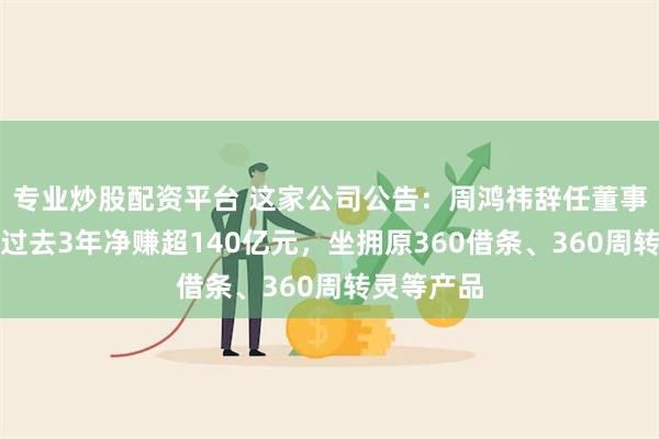 专业炒股配资平台 这家公司公告：周鸿祎辞任董事会主席！过去3年净赚超140亿元，坐拥原360借条、360周转灵等产品