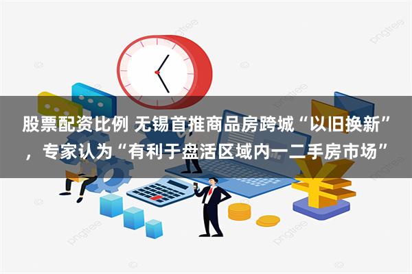 股票配资比例 无锡首推商品房跨城“以旧换新”，专家认为“有利于盘活区域内一二手房市场”