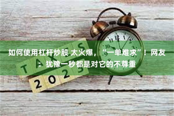 如何使用杠杆炒股 太火爆，“一单难求”！网友：犹豫一秒都是对它的不尊重