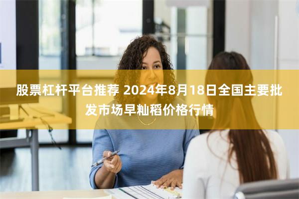 股票杠杆平台推荐 2024年8月18日全国主要批发市场早籼稻价格行情