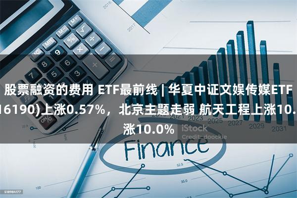 股票融资的费用 ETF最前线 | 华夏中证文娱传媒ETF(516190)上涨0.57%，北京主题走弱 航天工程上涨10.0%