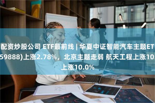 配资炒股公司 ETF最前线 | 华夏中证智能汽车主题ETF(159888)上涨2.78%，北京主题走弱 航天工程上涨10.0%