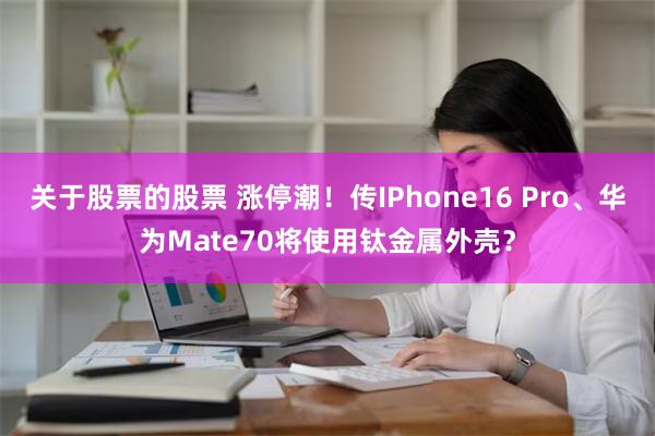 关于股票的股票 涨停潮！传IPhone16 Pro、华为Mate70将使用钛金属外壳？