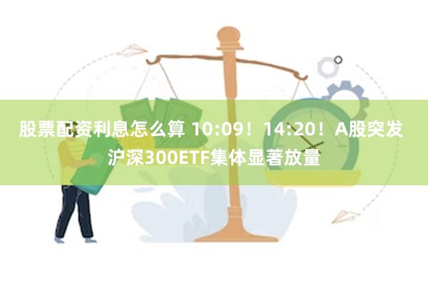 股票配资利息怎么算 10:09！14:20！A股突发 沪深300ETF集体显著放量