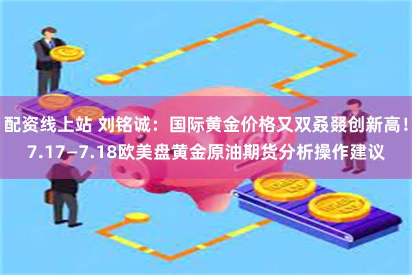 配资线上站 刘铭诚：国际黄金价格又双叒叕创新高！7.17—7.18欧美盘黄金原油期货分析操作建议