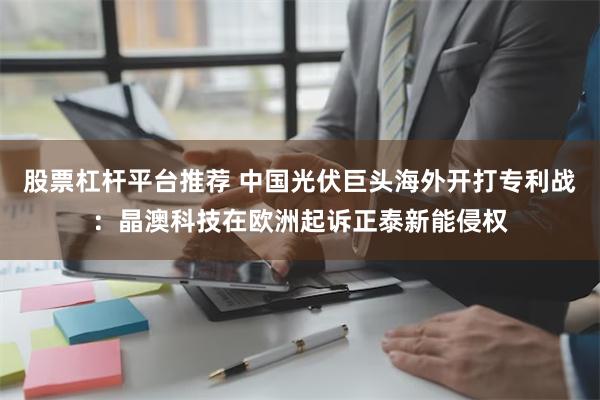 股票杠杆平台推荐 中国光伏巨头海外开打专利战：晶澳科技在欧洲起诉正泰新能侵权