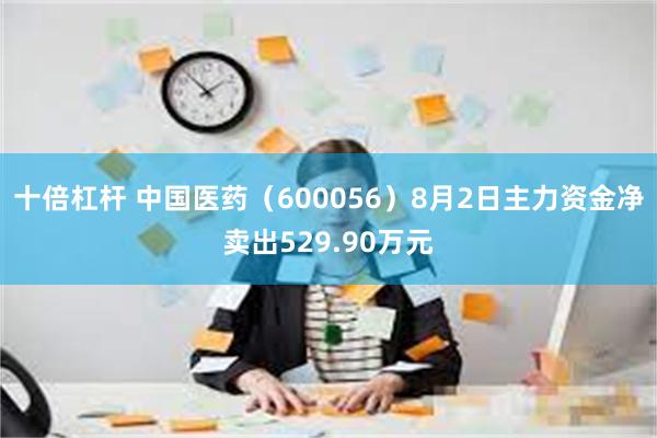 十倍杠杆 中国医药（600056）8月2日主力资金净卖出529.90万元