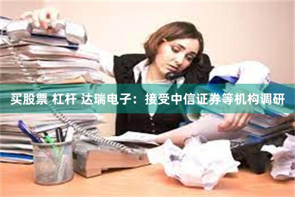 买股票 杠杆 达瑞电子：接受中信证券等机构调研