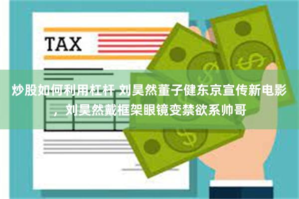 炒股如何利用杠杆 刘昊然董子健东京宣传新电影，刘昊然戴框架眼镜变禁欲系帅哥