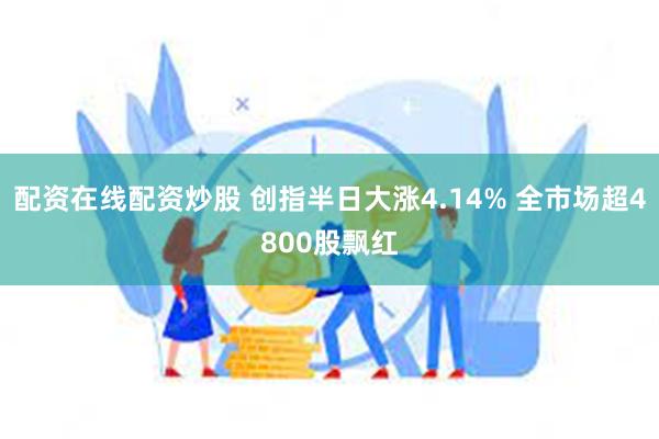 配资在线配资炒股 创指半日大涨4.14% 全市场超4800股飘红