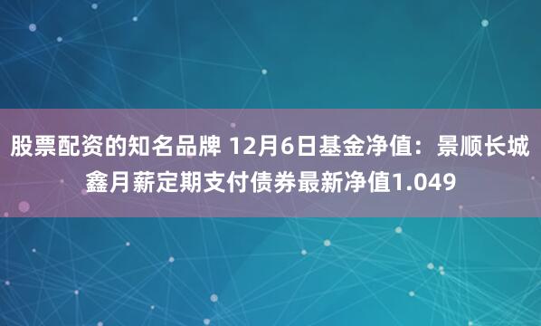 股票配资的知名品牌 12月6日基金净值：景顺长城鑫月薪定期支付债券最新净值1.049