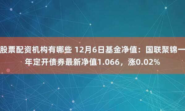 股票配资机构有哪些 12月6日基金净值：国联聚锦一年定开债券最新净值1.066，涨0.02%