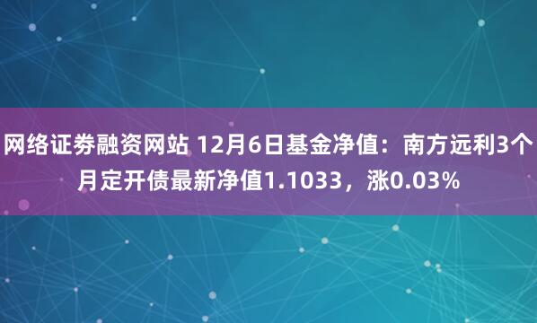 网络证劵融资网站 12月6日基金净值：南方远利3个月定开债最新净值1.1033，涨0.03%