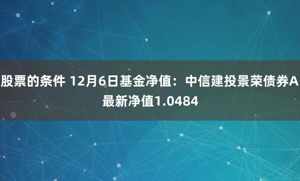 股票的条件 12月6日基金净值：中信建投景荣债券A最新净值1.0484