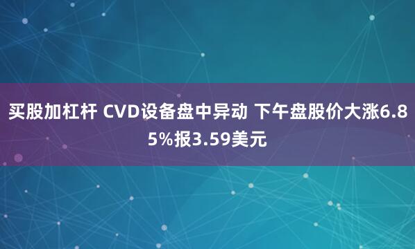 买股加杠杆 CVD设备盘中异动 下午盘股价大涨6.85%报3.59美元