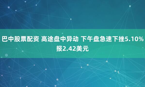 巴中股票配资 高途盘中异动 下午盘急速下挫5.10%报2.42美元