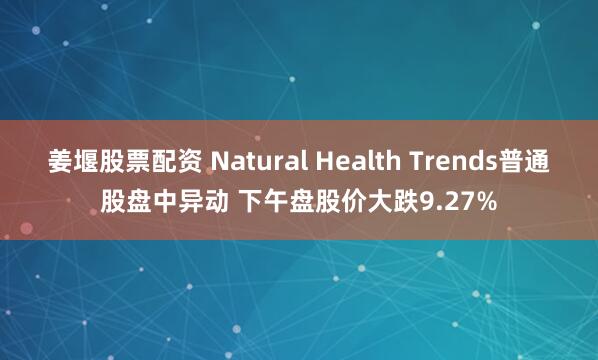 姜堰股票配资 Natural Health Trends普通股盘中异动 下午盘股价大跌9.27%