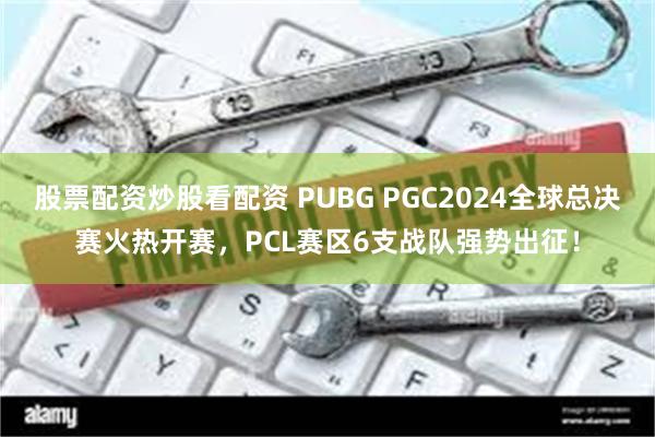 股票配资炒股看配资 PUBG PGC2024全球总决赛火热开赛，PCL赛区6支战队强势出征！