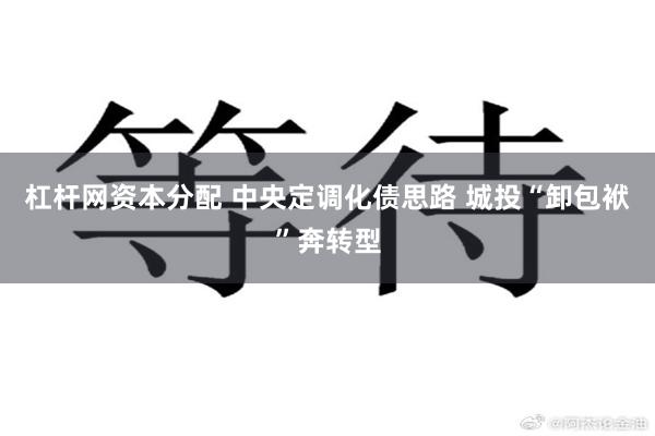 杠杆网资本分配 中央定调化债思路 城投“卸包袱”奔转型