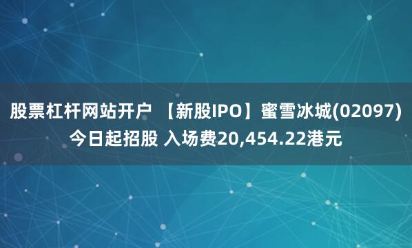 股票杠杆网站开户 【新股IPO】蜜雪冰城(02097)今日起招股 入场费20,454.22港元