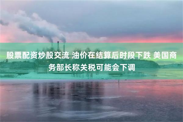 股票配资炒股交流 油价在结算后时段下跌 美国商务部长称关税可能会下调