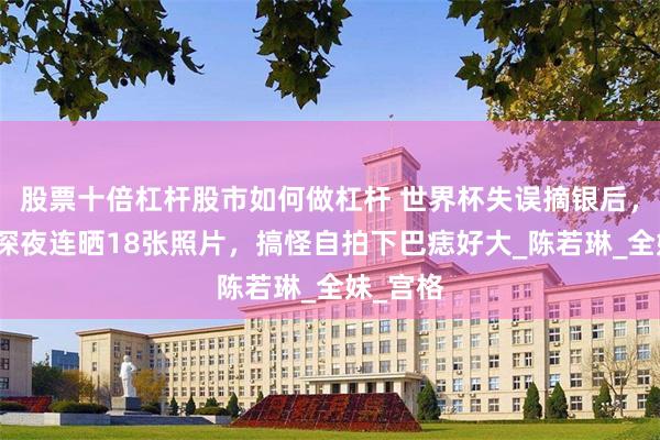 股票十倍杠杆股市如何做杠杆 世界杯失误摘银后，全红婵深夜连晒18张照片，搞怪自拍下巴痣好大_陈若琳_全妹_宫格