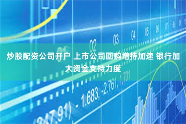 炒股配资公司开户 上市公司回购增持加速 银行加大资金支持力度