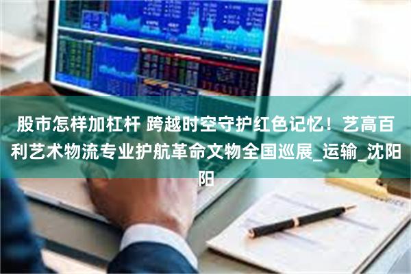 股市怎样加杠杆 跨越时空守护红色记忆!艺高百利艺术物流专业护航革命文物全国巡展_运输_沈阳
