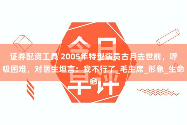 证券配资工具 2005年特型演员古月去世前，呼吸困难，对医生坦言：我不行了_毛主席_形象_生命