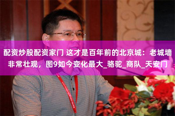 配资炒股配资家门 这才是百年前的北京城:老城墙非常壮观,图9如今变化最大_骆驼_商队_天安门