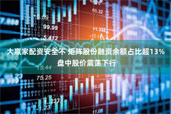 大赢家配资安全不 矩阵股份融资余额占比超13% 盘中股价震荡下行