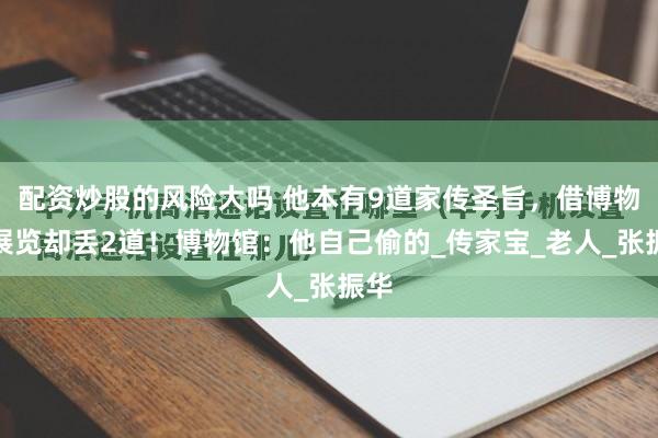 配资炒股的风险大吗 他本有9道家传圣旨,借博物馆展览却丢2道!博物馆:他自己偷的_传家宝_老人_张振华