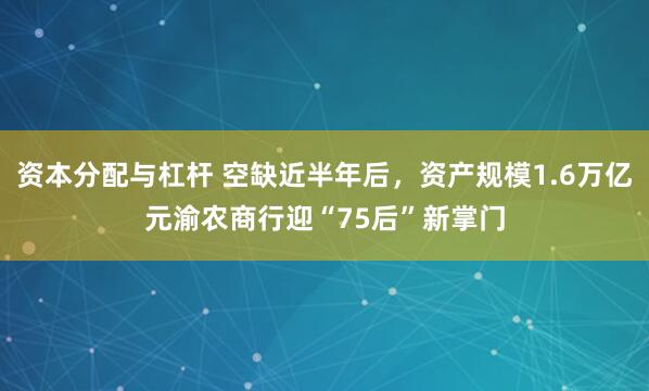 资本分配与杠杆 空缺近半年后，资产规模1.6万亿元渝农商行迎“75后”新掌门