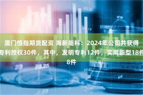 厦门恒指期货配资 海新能科：2024年公司共获得专利授权30件，其中，发明专利12件，实用新型18件