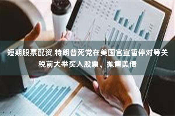短期股票配资 特朗普死党在美国官宣暂停对等关税前大举买入股票、抛售美债