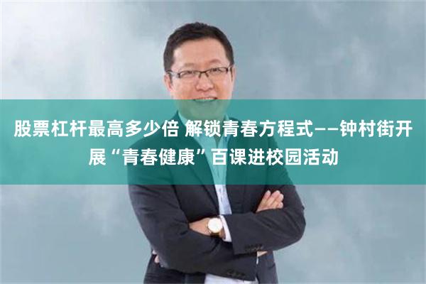股票杠杆最高多少倍 解锁青春方程式——钟村街开展“青春健康”百课进校园活动