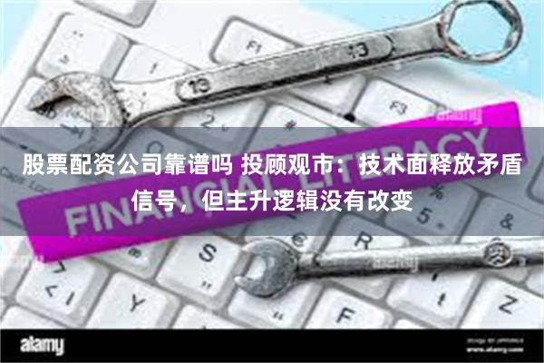股票配资公司靠谱吗 投顾观市：技术面释放矛盾信号，但主升逻辑没有改变