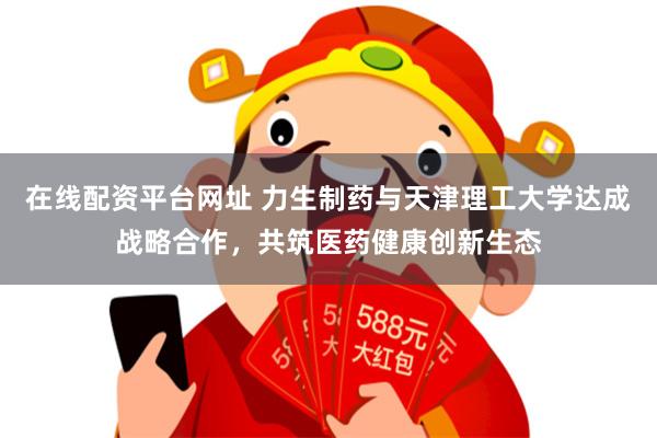 在线配资平台网址 力生制药与天津理工大学达成战略合作，共筑医药健康创新生态