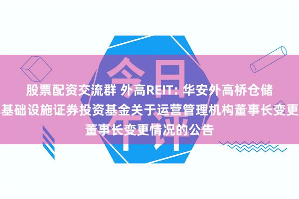 股票配资交流群 外高REIT: 华安外高桥仓储物流封闭式基础设施证券投资基金关于运营管理机构董事长变更情况的公告