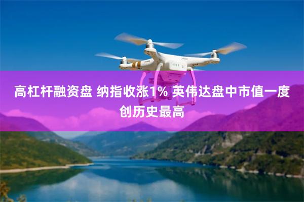 高杠杆融资盘 纳指收涨1% 英伟达盘中市值一度创历史最高