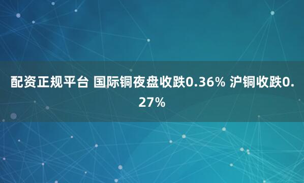 配资正规平台 国际铜夜盘收跌0.36% 沪铜收跌0.27%