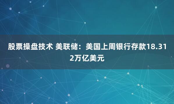 股票操盘技术 美联储：美国上周银行存款18.312万亿美元