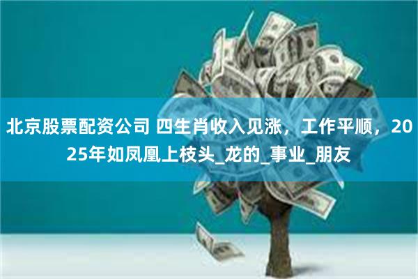 北京股票配资公司 四生肖收入见涨，工作平顺，2025年如凤凰上枝头_龙的_事业_朋友
