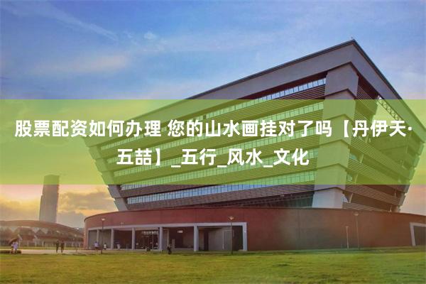 股票配资如何办理 您的山水画挂对了吗【丹伊天·五喆】_五行_风水_文化