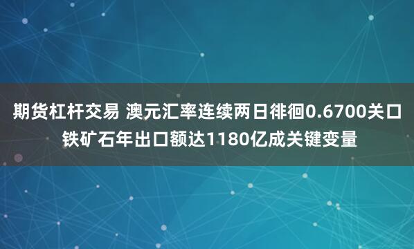 期货杠杆交易 澳元汇率连续两日徘徊0.6700关口 铁矿石年出口额达1180亿成关键变量